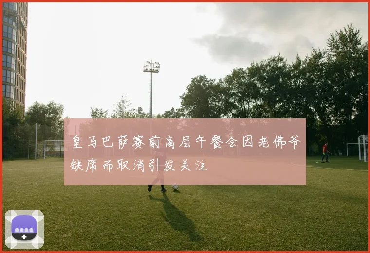 皇马巴萨赛前高层午餐会因老佛爷缺席而取消引发关注