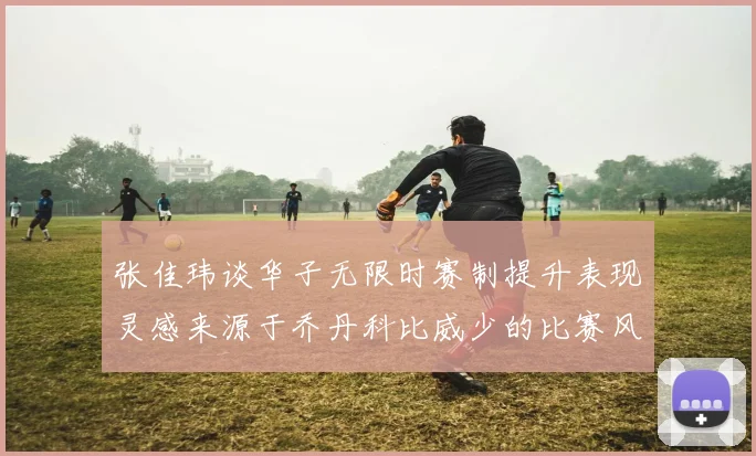 张佳玮谈华子无限时赛制提升表现灵感来源于乔丹科比威少的比赛风格