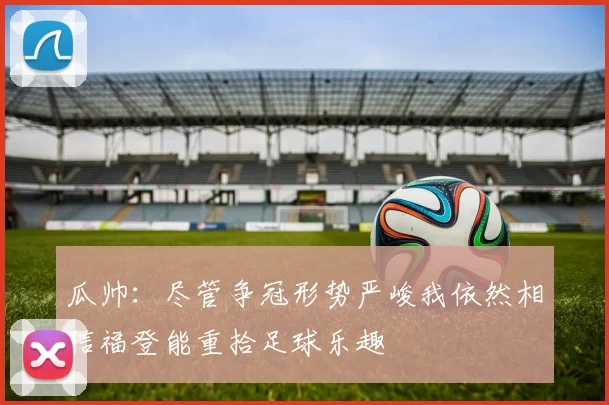 瓜帅：尽管争冠形势严峻我依然相信福登能重拾足球乐趣