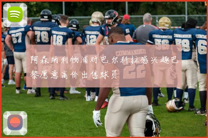 阿森纳利物浦对巴尔科拉感兴趣巴黎愿意高价出售球员