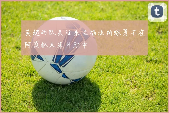 英超两队关注米兰福法纳球员不在阿莫林未来计划中