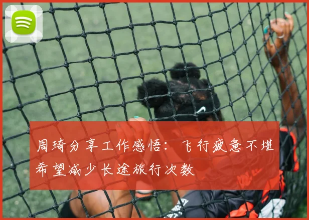 周琦分享工作感悟：飞行疲惫不堪希望减少长途旅行次数