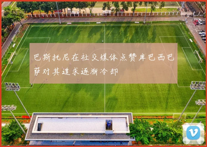巴斯托尼在社交媒体点赞库巴西巴萨对其追求逐渐冷却