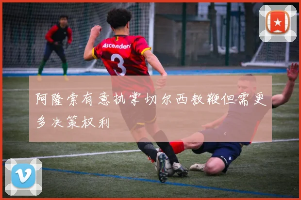 阿隆索有意执掌切尔西教鞭但需更多决策权利