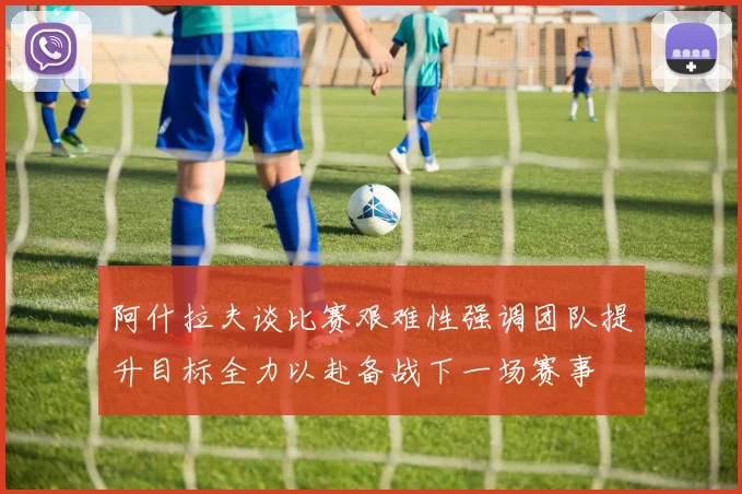 阿什拉夫谈比赛艰难性强调团队提升目标全力以赴备战下一场赛事