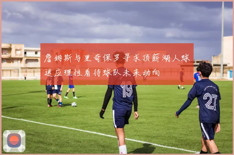 詹姆斯与里奇保罗寻求顶薪湖人球迷应理性看待球队未来动向