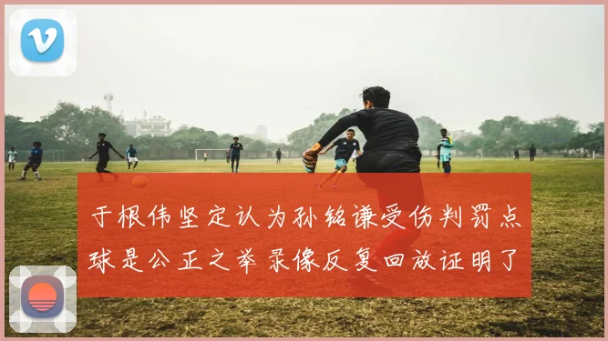 于根伟坚定认为孙铭谦受伤判罚点球是公正之举录像反复回放证明了这一点