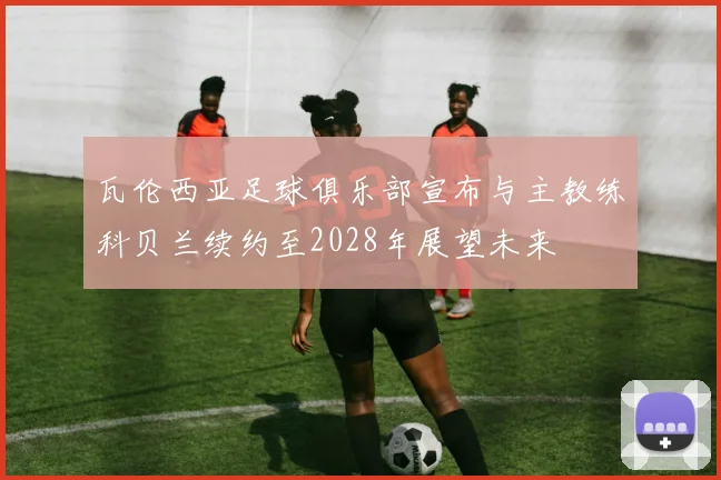 瓦伦西亚足球俱乐部宣布与主教练科贝兰续约至2028年展望未来