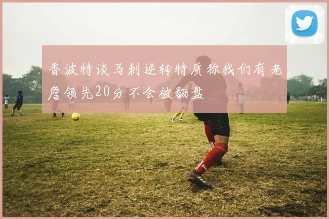 香波特谈马刺逆转特质称我们有老詹领先20分不会被翻盘