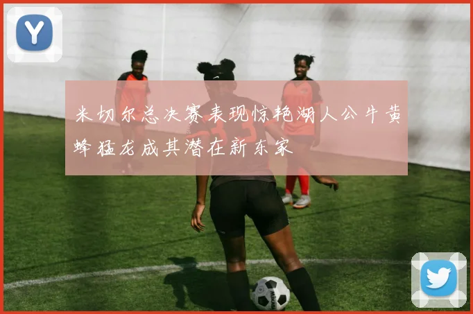 米切尔总决赛表现惊艳湖人公牛黄蜂猛龙成其潜在新东家